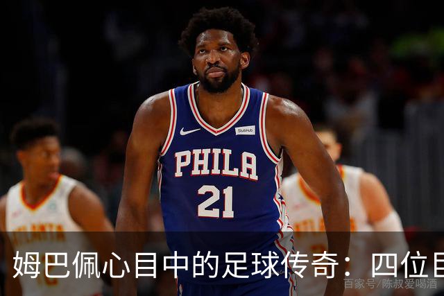 姆巴佩心目中的足球传奇：四位巨星的巅峰之选